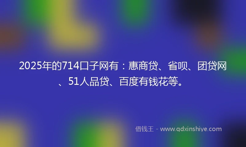 2025年的714口子网有：惠商贷、省呗、团贷网、51人品贷、百度有钱花等。