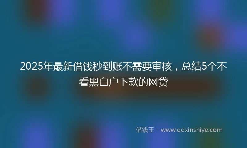 2025年最新借钱秒到账不需要审核，总结5个不看黑白户下款的网贷