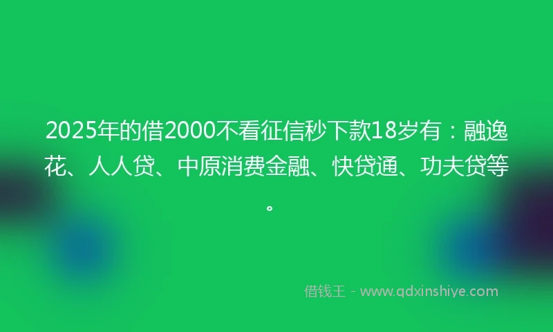 2025年的借2000不看征信秒下款18岁有：融逸花、人人贷、中原消费金融、快贷通、功夫贷等。