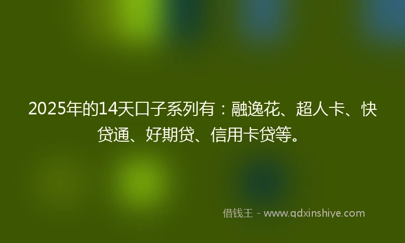 2025年的14天口子系列有：融逸花、超人卡、快贷通、好期贷、信用卡贷等。