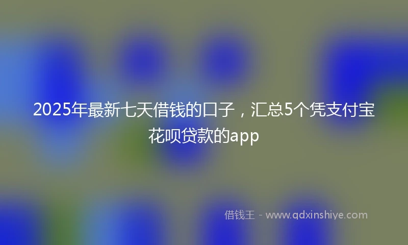 2025年最新七天借钱的口子，汇总5个凭支付宝花呗贷款的app