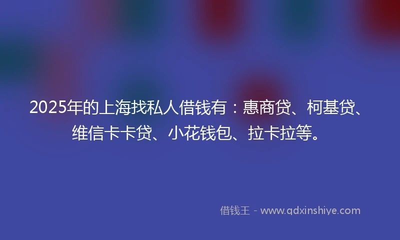 2025年的上海找私人借钱有：惠商贷、柯基贷、维信卡卡贷、小花钱包、拉卡拉等。