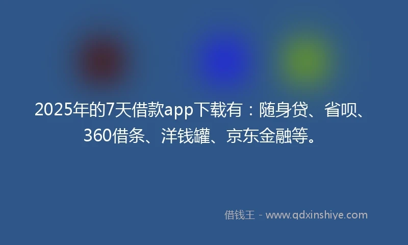 2025年的7天借款app下载有：随身贷、省呗、360借条、洋钱罐、京东金融等。