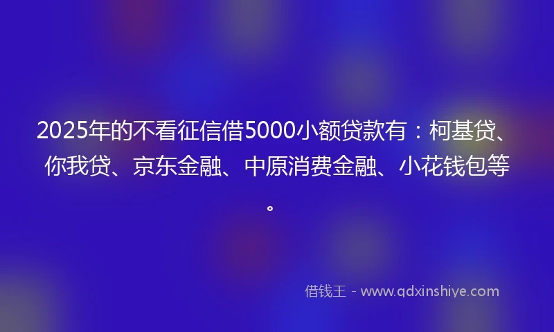 2025年的不看征信借5000小额贷款有：柯基贷、你我贷、京东金融、中原消费金融、小花钱包等。