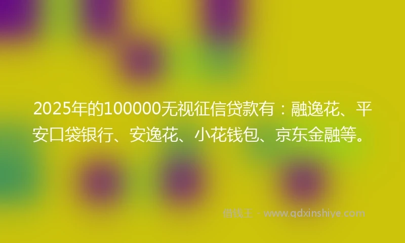 2025年的100000无视征信贷款有：融逸花、平安口袋银行、安逸花、小花钱包、京东金融等。