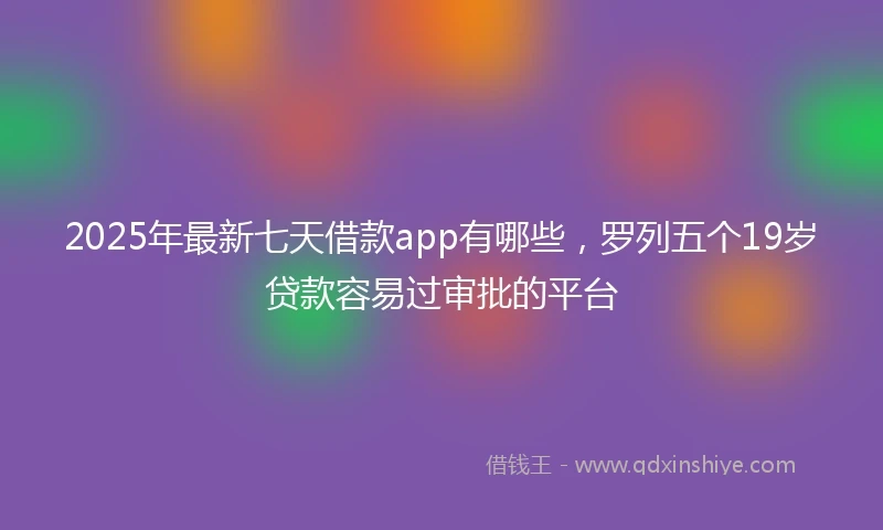 2025年最新七天借款app有哪些，罗列五个19岁贷款容易过审批的平台
