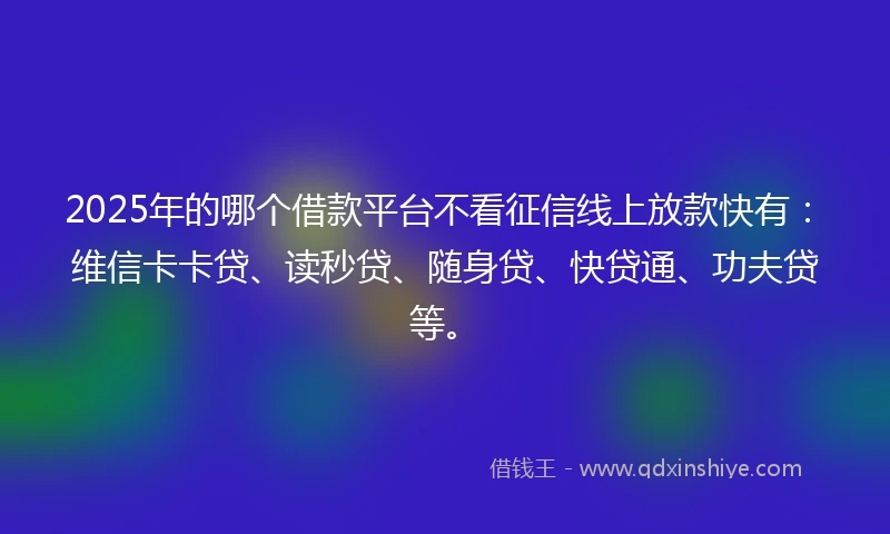 2025年的哪个借款平台不看征信线上放款快有：维信卡卡贷、读秒贷、随身贷、快贷通、功夫贷等。
