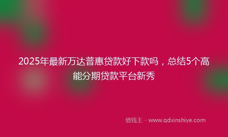 2025年最新万达普惠贷款好下款吗，总结5个高能分期贷款平台新秀