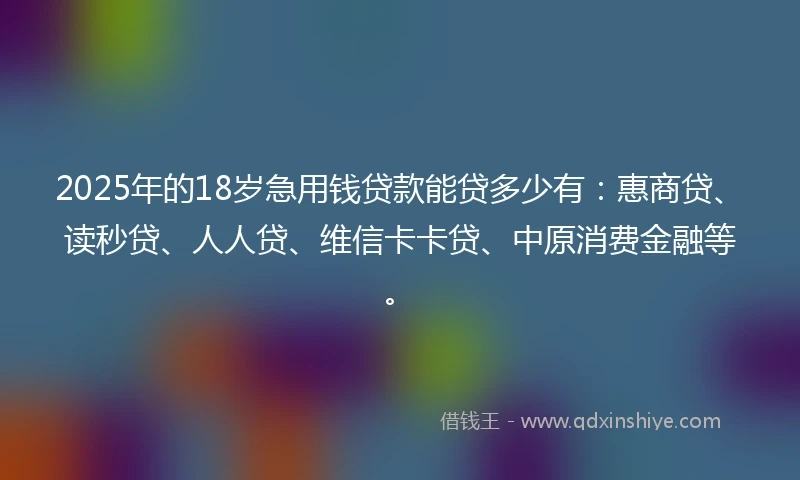 2025年的18岁急用钱贷款能贷多少有：惠商贷、读秒贷、人人贷、维信卡卡贷、中原消费金融等。