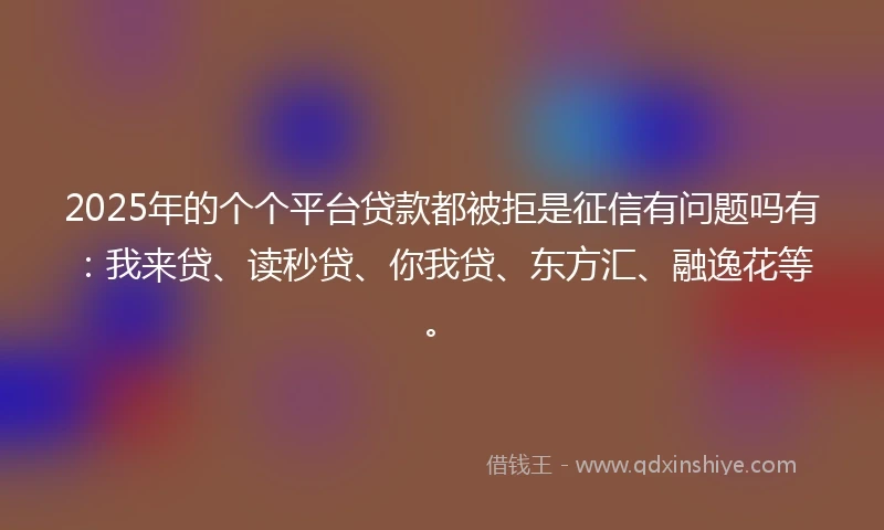 2025年的个个平台贷款都被拒是征信有问题吗有：我来贷、读秒贷、你我贷、东方汇、融逸花等。