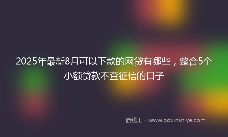 2025年最新8月可以下款的网贷有哪些，整合5个小额贷款不查征信的口子
