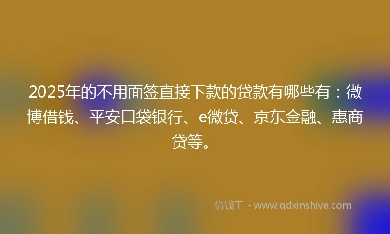 2025年的不用面签直接下款的贷款有哪些有：微博借钱、平安口袋银行、e微贷、京东金融、惠商贷等。