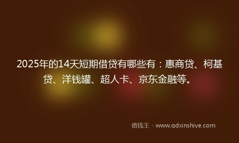 2025年的14天短期借贷有哪些有：惠商贷、柯基贷、洋钱罐、超人卡、京东金融等。