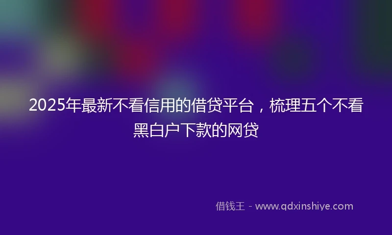 2025年最新不看信用的借贷平台，梳理五个不看黑白户下款的网贷