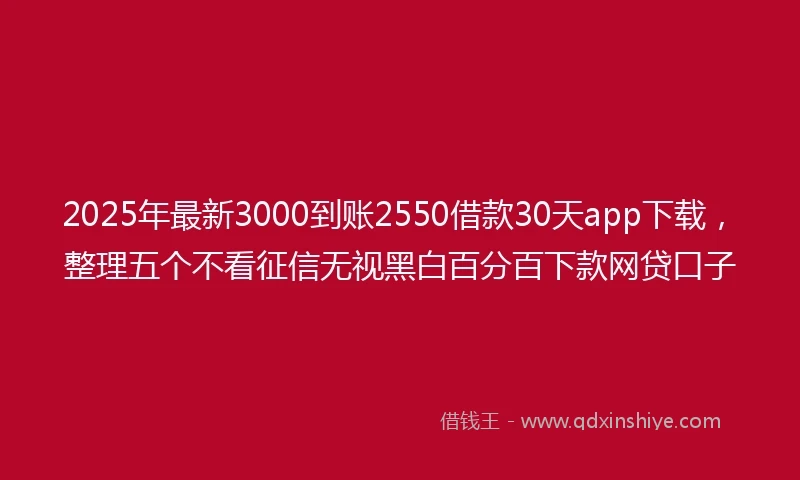 2025年最新3000到账2550借款30天app下载，整理五个不看征信无视黑白百分百下款网贷口子