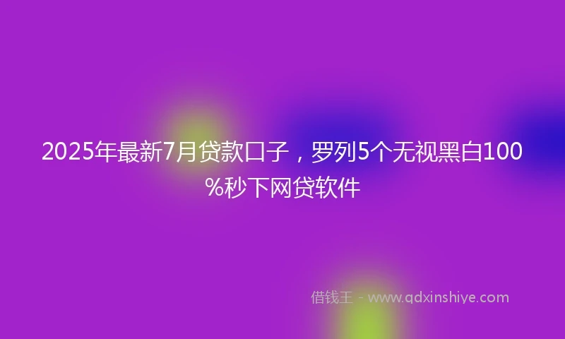 2025年最新7月贷款口子，罗列5个无视黑白100%秒下网贷软件