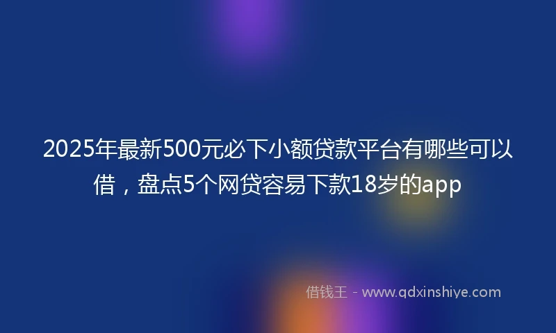 2025年最新500元必下小额贷款平台有哪些可以借，盘点5个网贷容易下款18岁的app