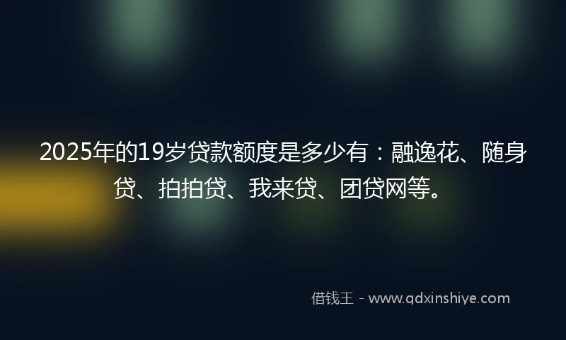 2025年的19岁贷款额度是多少有：融逸花、随身贷、拍拍贷、我来贷、团贷网等。
