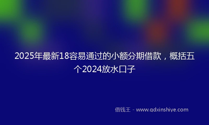 2025年最新18容易通过的小额分期借款，概括五个2024放水口子