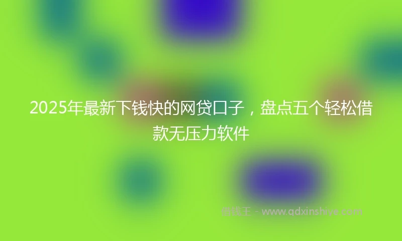 2025年最新下钱快的网贷口子，盘点五个轻松借款无压力软件