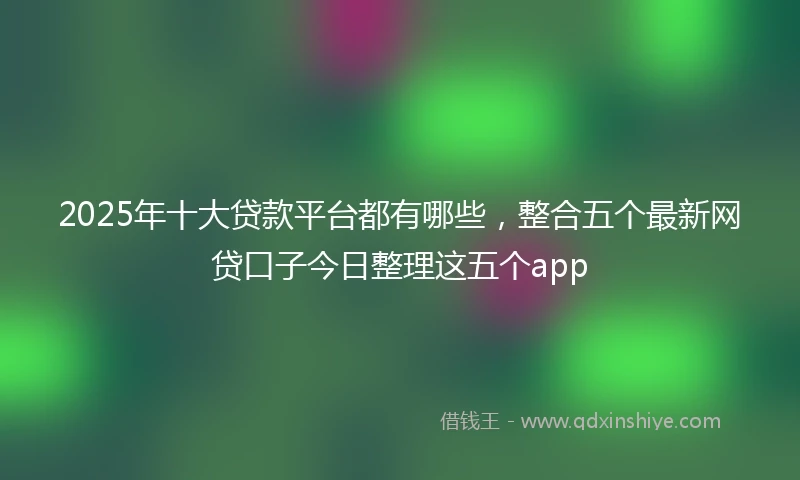 2025年十大贷款平台都有哪些，整合五个最新网贷口子今日整理这五个app