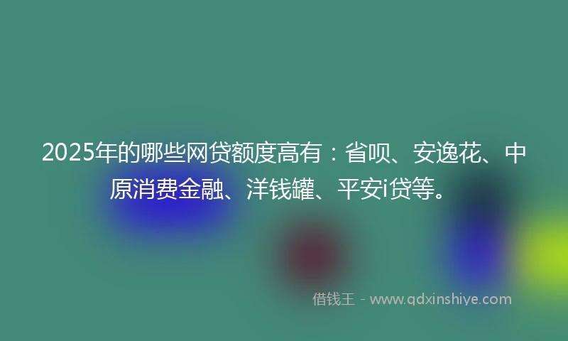 2025年的哪些网贷额度高有：省呗、安逸花、中原消费金融、洋钱罐、平安i贷等。