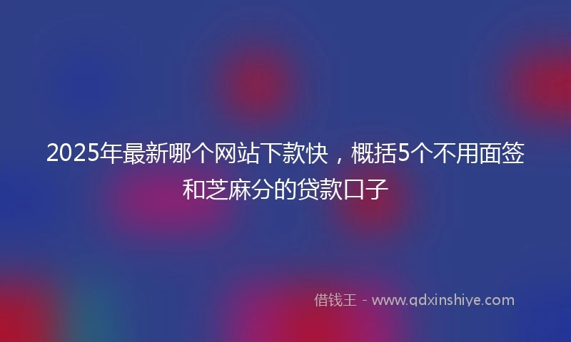 2025年最新哪个网站下款快，概括5个不用面签和芝麻分的贷款口子