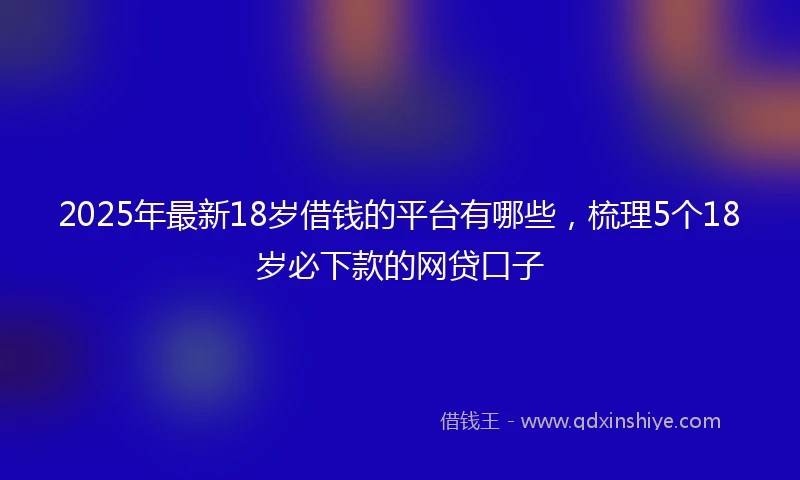 2025年最新18岁借钱的平台有哪些，梳理5个18岁必下款的网贷口子