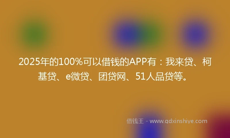 2025年的100%可以借钱的APP有：我来贷、柯基贷、e微贷、团贷网、51人品贷等。