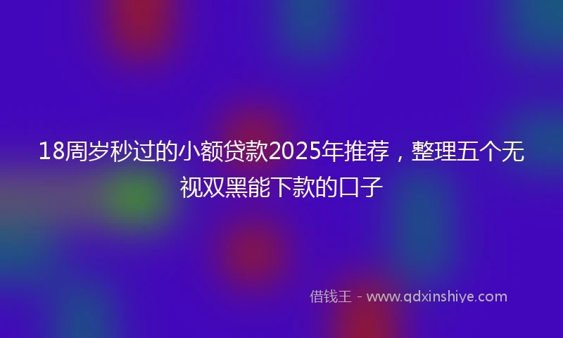 18周岁秒过的小额贷款2025年推荐，整理五个无视双黑能下款的口子
