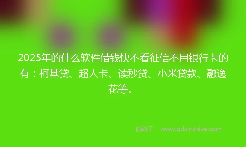 2025年的什么软件借钱快不看征信不用银行卡的有：柯基贷、超人卡、读秒贷、小米贷款、融逸花等。