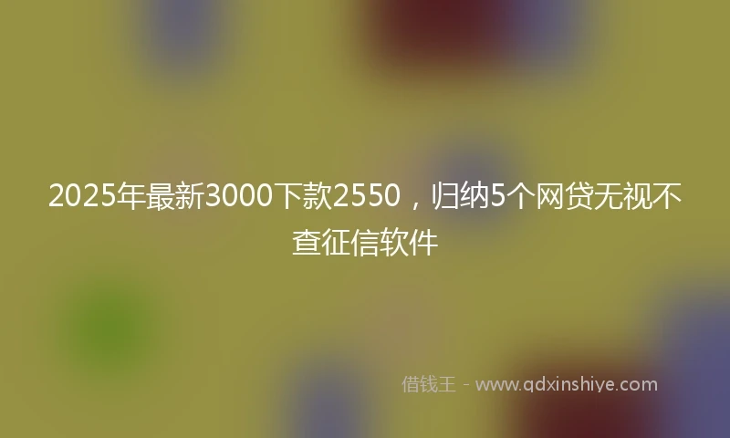 2025年最新3000下款2550，归纳5个网贷无视不查征信软件
