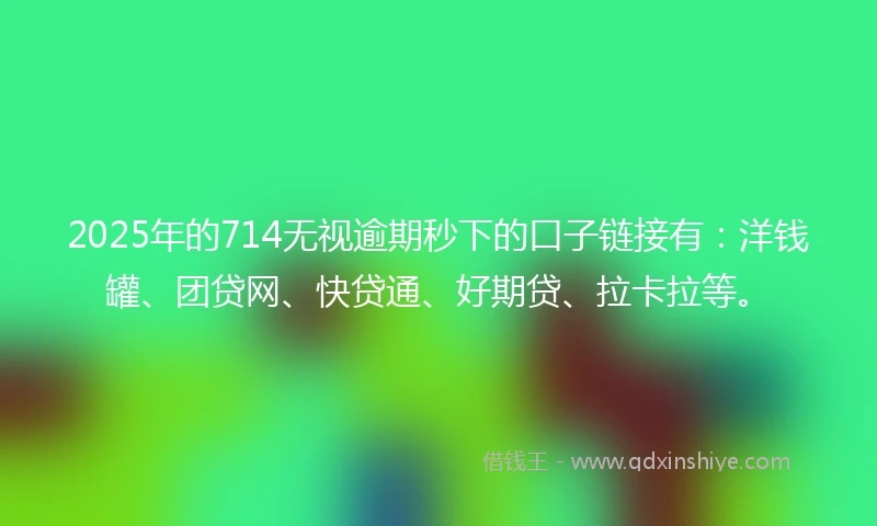 2025年的714无视逾期秒下的口子链接有：洋钱罐、团贷网、快贷通、好期贷、拉卡拉等。