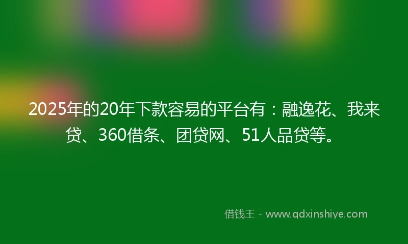 2025年的20年下款容易的平台有：融逸花、我来贷、360借条、团贷网、51人品贷等。