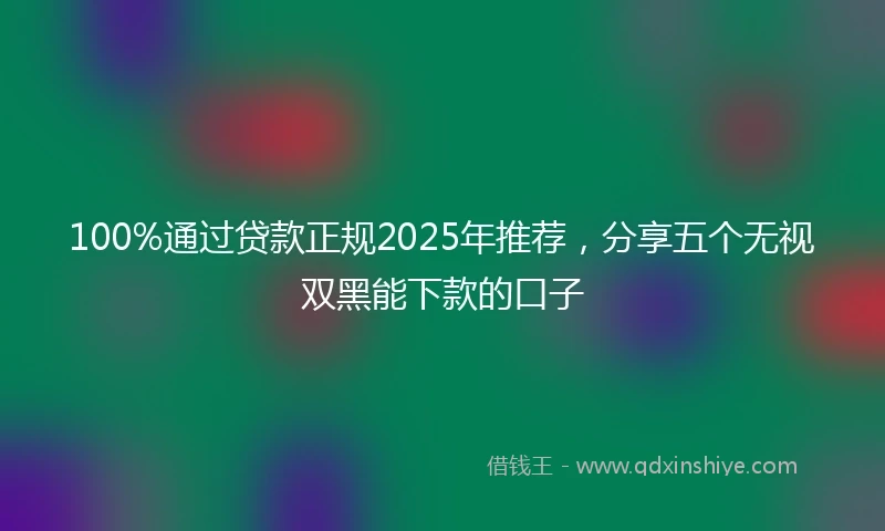 100%通过贷款正规2025年推荐，分享五个无视双黑能下款的口子