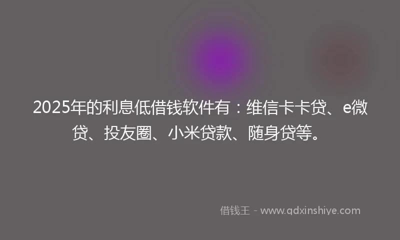 2025年的利息低借钱软件有：维信卡卡贷、e微贷、投友圈、小米贷款、随身贷等。