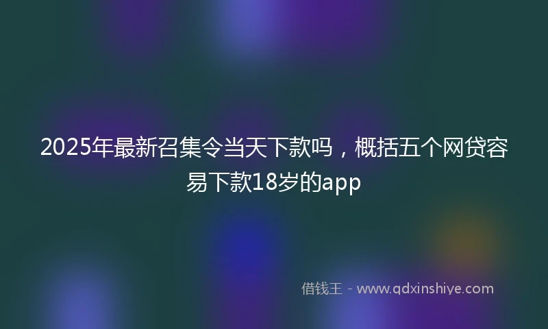 2025年最新召集令当天下款吗，概括五个网贷容易下款18岁的app