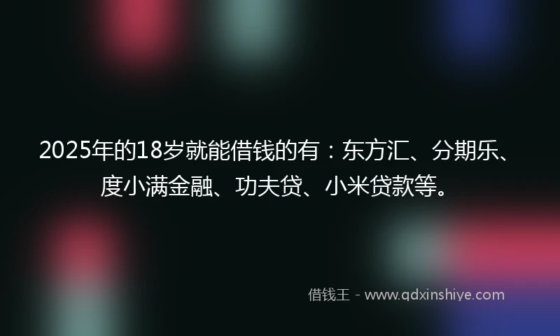 2025年的18岁就能借钱的有：东方汇、分期乐、度小满金融、功夫贷、小米贷款等。