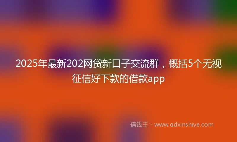 2025年最新202网贷新口子交流群，概括5个无视征信好下款的借款app