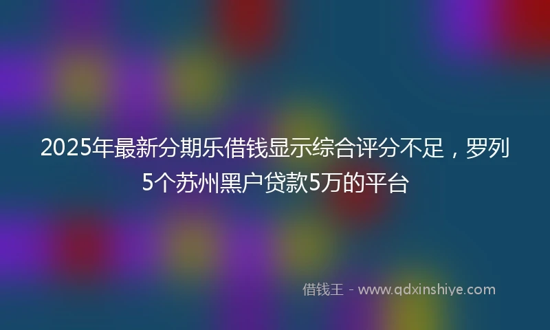 2025年最新分期乐借钱显示综合评分不足，罗列5个苏州黑户贷款5万的平台
