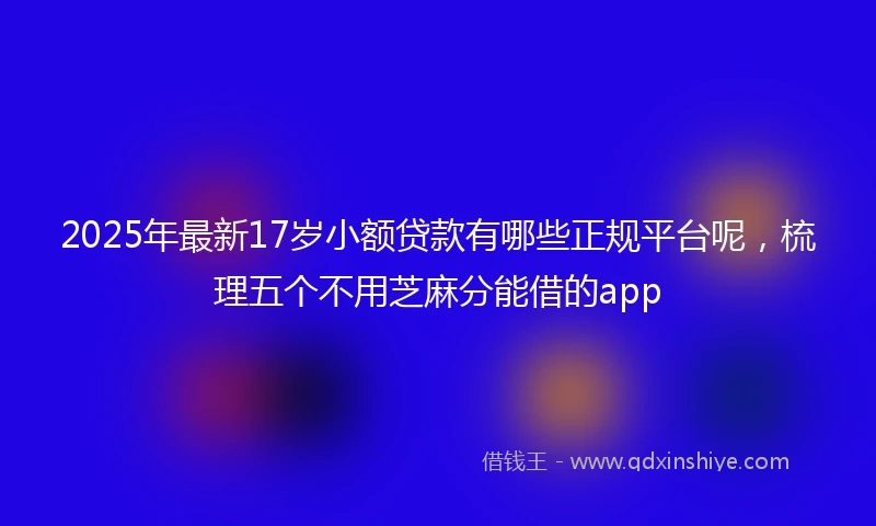 2025年最新17岁小额贷款有哪些正规平台呢，梳理五个不用芝麻分能借的app