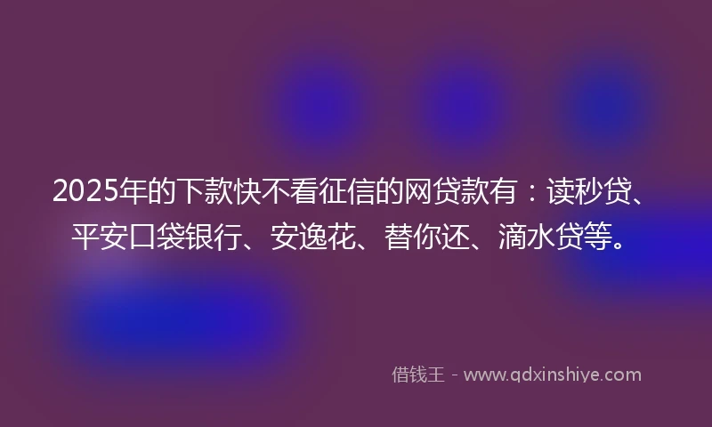2025年的下款快不看征信的网贷款有：读秒贷、平安口袋银行、安逸花、替你还、滴水贷等。
