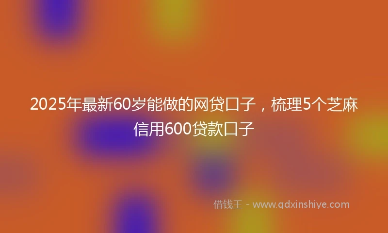 2025年最新60岁能做的网贷口子，梳理5个芝麻信用600贷款口子