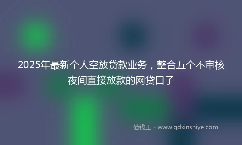 2025年最新个人空放贷款业务，整合五个不审核夜间直接放款的网贷口子