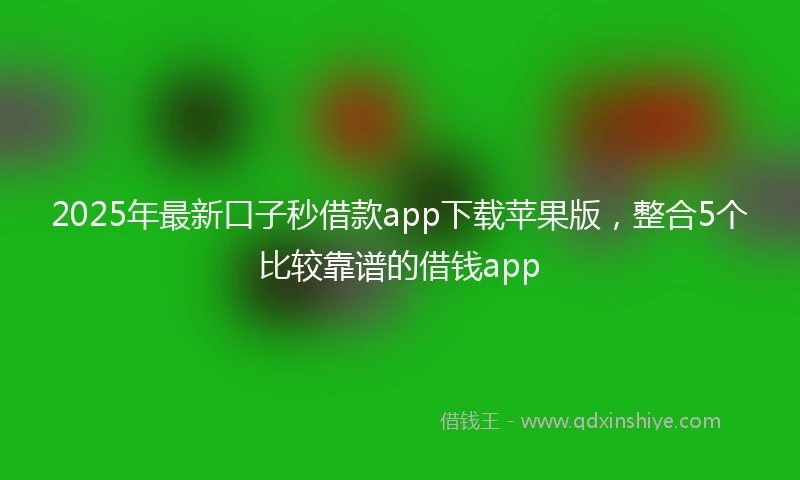 2025年最新口子秒借款app下载苹果版，整合5个比较靠谱的借钱app