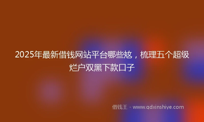 2025年最新借钱网站平台哪些奿，梳理五个超级烂户双黑下款口子