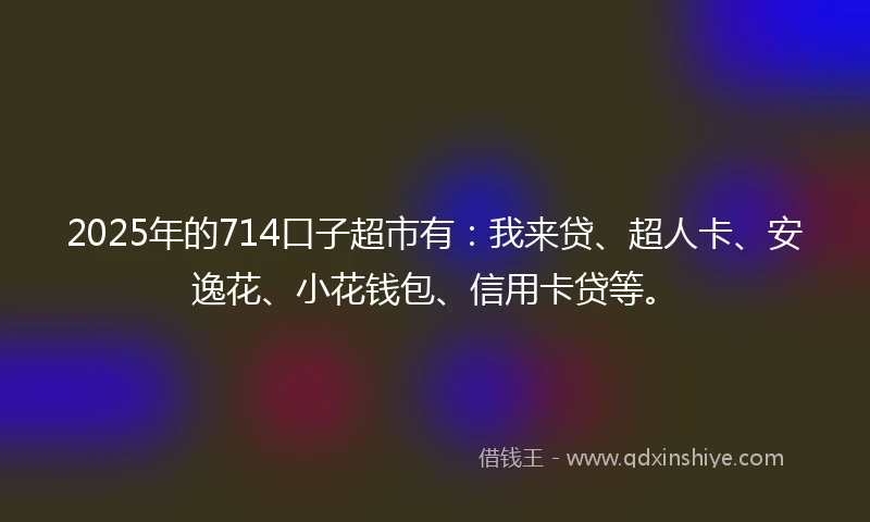 2025年的714口子超市有：我来贷、超人卡、安逸花、小花钱包、信用卡贷等。