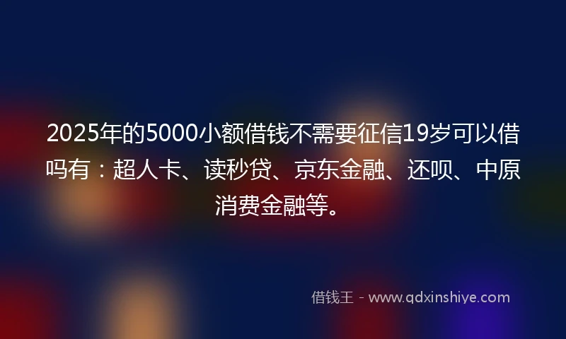 2025年的5000小额借钱不需要征信19岁可以借吗有：超人卡、读秒贷、京东金融、还呗、中原消费金融等。