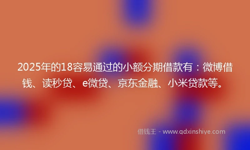 2025年的18容易通过的小额分期借款有：微博借钱、读秒贷、e微贷、京东金融、小米贷款等。