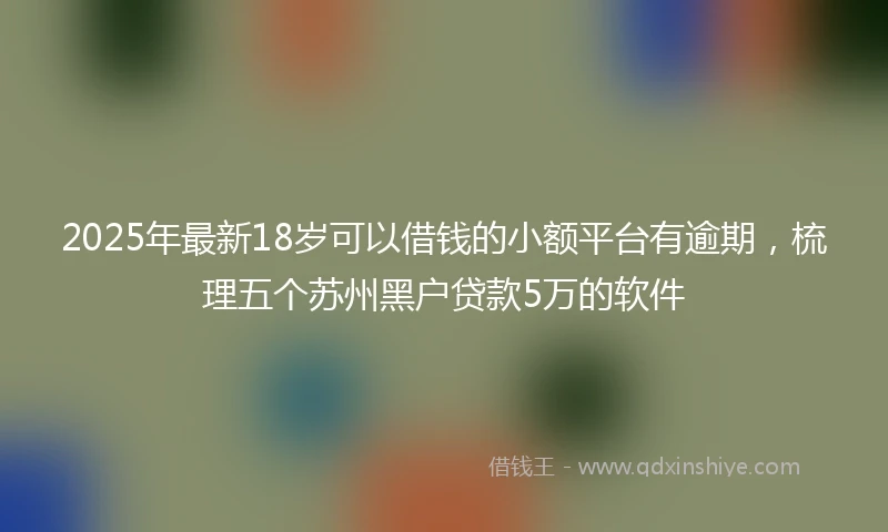 2025年最新18岁可以借钱的小额平台有逾期，梳理五个苏州黑户贷款5万的软件